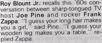 Roy Blount, Jr. recalls this '60s conversation between sharp-tongued TV host Joe Pine (sic) and rocker Frank Zappa: 'I guess your long hair makes you a girl,' said Pine (sic). 'I guess your wooden leg makes you a table,' replied Zappa.